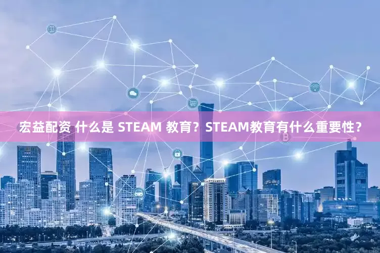 宏益配资 什么是 STEAM 教育？STEAM教育有什么重要性？