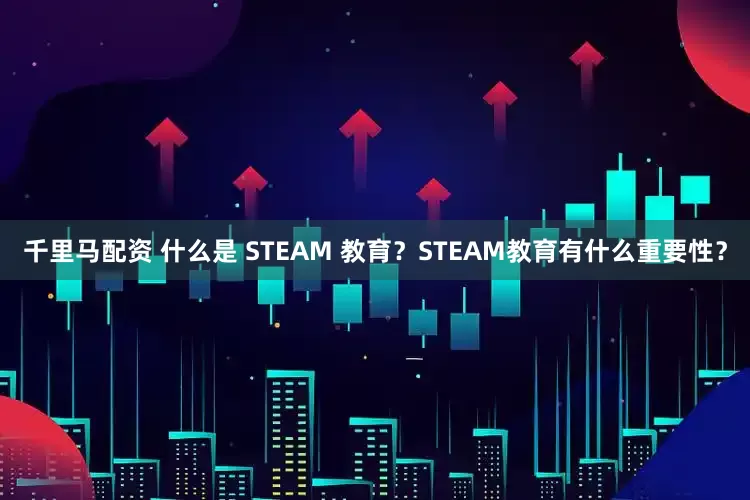 千里马配资 什么是 STEAM 教育？STEAM教育有什么重要性？