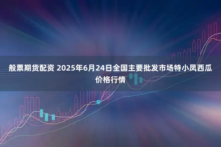 般票期货配资 2025年6月24日全国主要批发市场特小凤西瓜价格行情