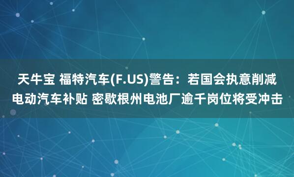 天牛宝 福特汽车(F.US)警告：若国会执意削减电动汽车补贴 密歇根州电池厂逾千岗位将受冲击