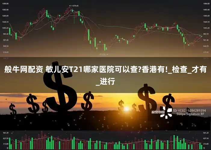 般牛网配资 敏儿安T21哪家医院可以查?香港有!_检查_才有_进行