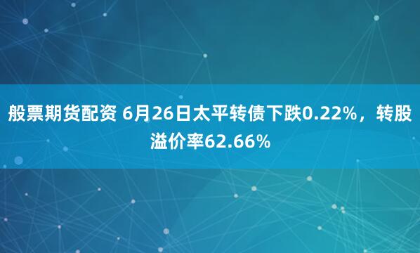 般票期货配资 6月26日太平转债下跌0.22%，转股溢价率62.66%