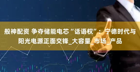般神配资 争夺储能电芯“话语权”：宁德时代与阳光电源正面交锋_大容量_市场_产品