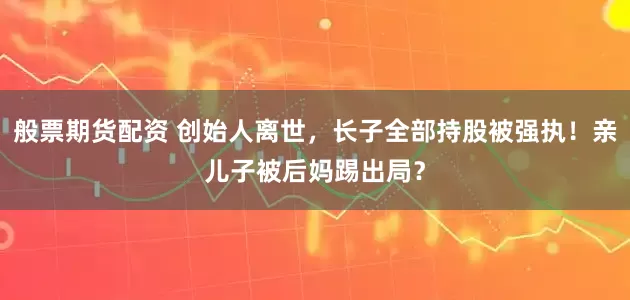 般票期货配资 创始人离世，长子全部持股被强执！亲儿子被后妈踢出局？