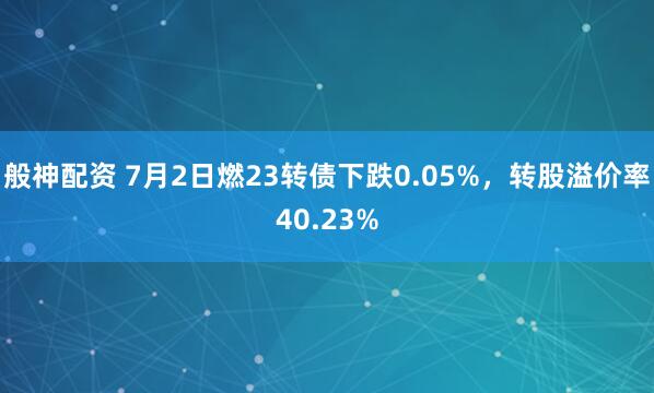 般神配资 7月2日燃23转债下跌0.05%，转股溢价率40.23%