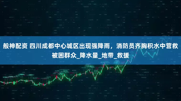 般神配资 四川成都中心城区出现强降雨，消防员齐胸积水中营救被困群众_降水量_地带_救援