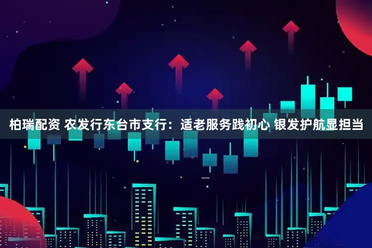 柏瑞配资 农发行东台市支行：适老服务践初心 银发护航显担当