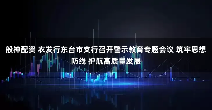 般神配资 农发行东台市支行召开警示教育专题会议 筑牢思想防线 护航高质量发展