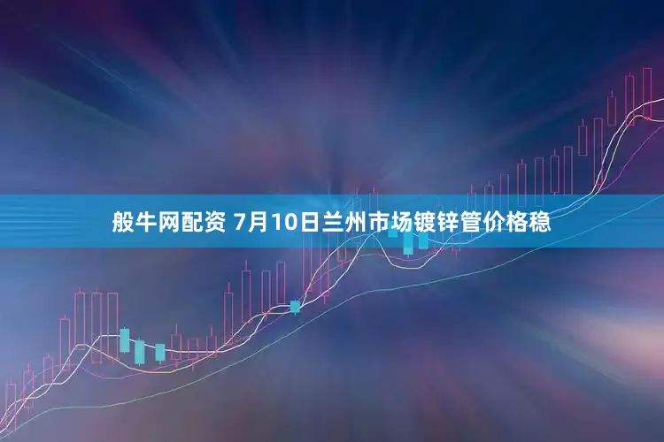 般牛网配资 7月10日兰州市场镀锌管价格稳