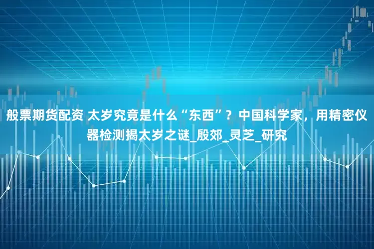 般票期货配资 太岁究竟是什么“东西”？中国科学家，用精密仪器检测揭太岁之谜_殷郊_灵芝_研究