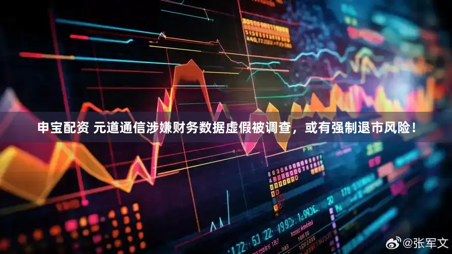申宝配资 元道通信涉嫌财务数据虚假被调查，或有强制退市风险！