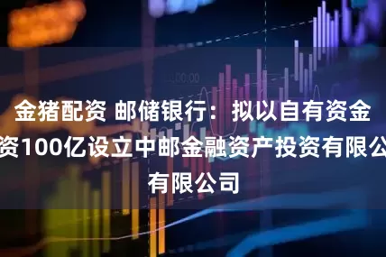 金猪配资 邮储银行：拟以自有资金出资100亿设立中邮金融资产投资有限公司