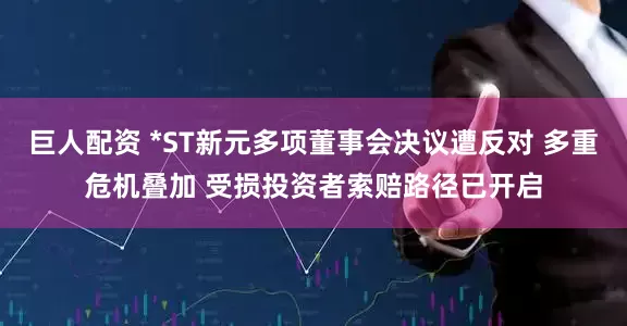 巨人配资 *ST新元多项董事会决议遭反对 多重危机叠加 受损投资者索赔路径已开启