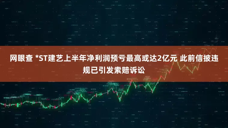 网眼查 *ST建艺上半年净利润预亏最高或达2亿元 此前信披违规已引发索赔诉讼