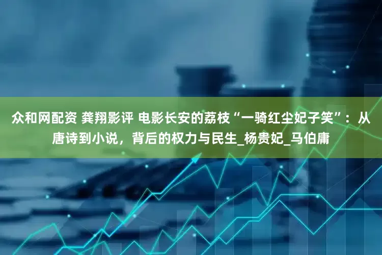众和网配资 龚翔影评 电影长安的荔枝“一骑红尘妃子笑”：从唐诗到小说，背后的权力与民生_杨贵妃_马伯庸