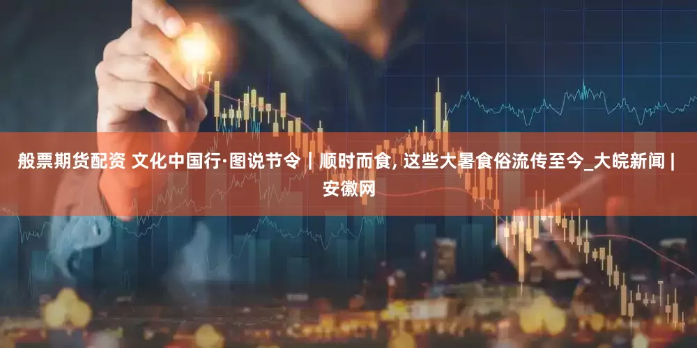 般票期货配资 文化中国行·图说节令｜顺时而食, 这些大暑食俗流传至今_大皖新闻 | 安徽网