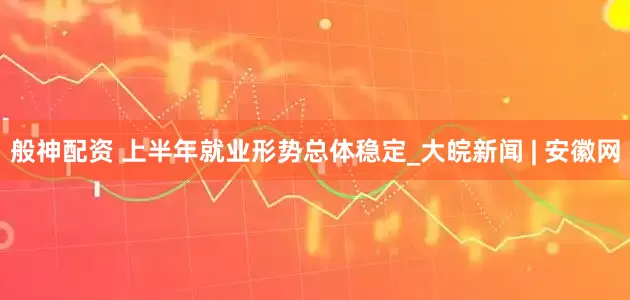 般神配资 上半年就业形势总体稳定_大皖新闻 | 安徽网