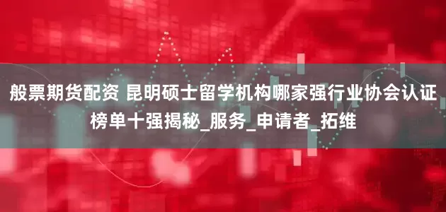 般票期货配资 昆明硕士留学机构哪家强行业协会认证榜单十强揭秘_服务_申请者_拓维