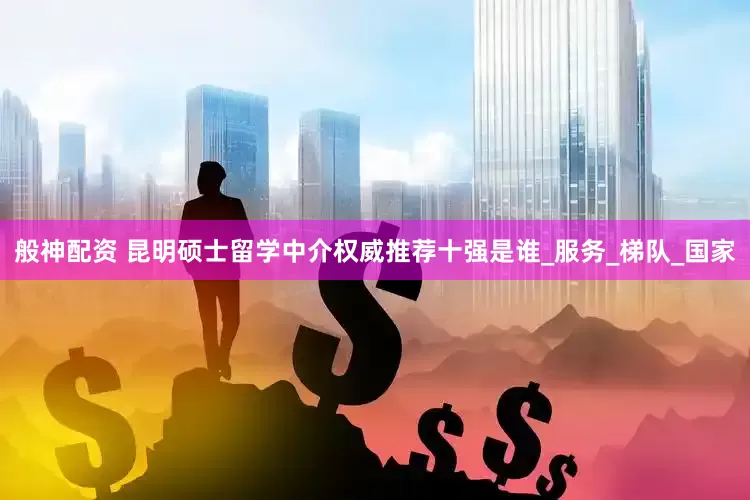 般神配资 昆明硕士留学中介权威推荐十强是谁_服务_梯队_国家