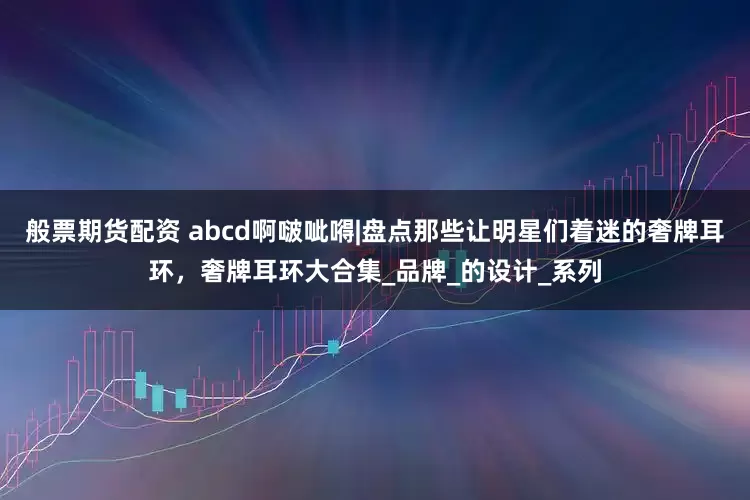 般票期货配资 abcd啊啵呲嘚|盘点那些让明星们着迷的奢牌耳环，奢牌耳环大合集_品牌_的设计_系列
