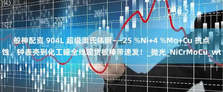 般神配资 904L 超级奥氏体钢——25 %Ni+4 %Mo+Cu 抗点蚀，钟表壳到化工罐全线现货板棒带速发！_抛光_NiCrMoCu_wt