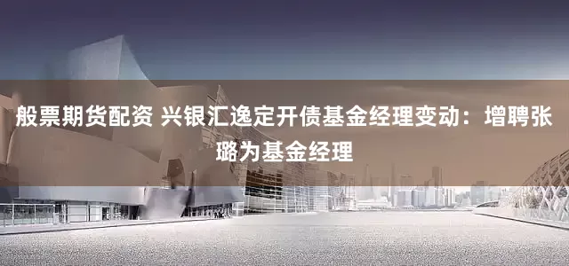 般票期货配资 兴银汇逸定开债基金经理变动：增聘张璐为基金经理