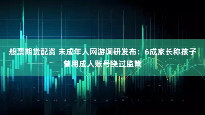 般票期货配资 未成年人网游调研发布：6成家长称孩子曾用成人账号绕过监管