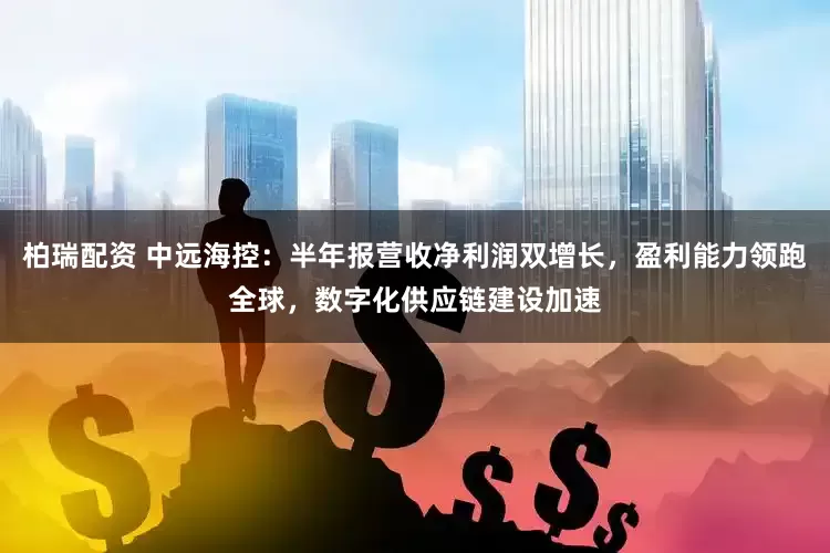 柏瑞配资 中远海控：半年报营收净利润双增长，盈利能力领跑全球，数字化供应链建设加速