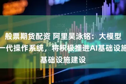 般票期货配资 阿里吴泳铭：大模型是下一代操作系统，将积极推进AI基础设施建设