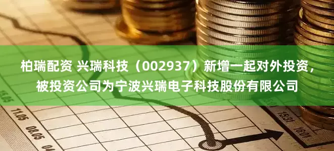 柏瑞配资 兴瑞科技（002937）新增一起对外投资，被投资公司为宁波兴瑞电子科技股份有限公司