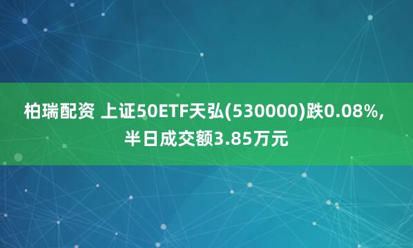 柏瑞配资 上证50ETF天弘(530000)跌0.08%, 半日成交额3.85万元