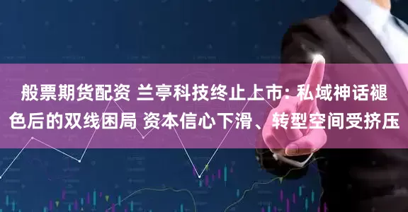 般票期货配资 兰亭科技终止上市: 私域神话褪色后的双线困局 资本信心下滑、转型空间受挤压
