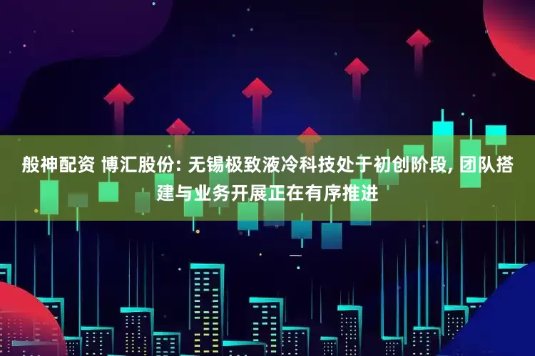 般神配资 博汇股份: 无锡极致液冷科技处于初创阶段, 团队搭建与业务开展正在有序推进