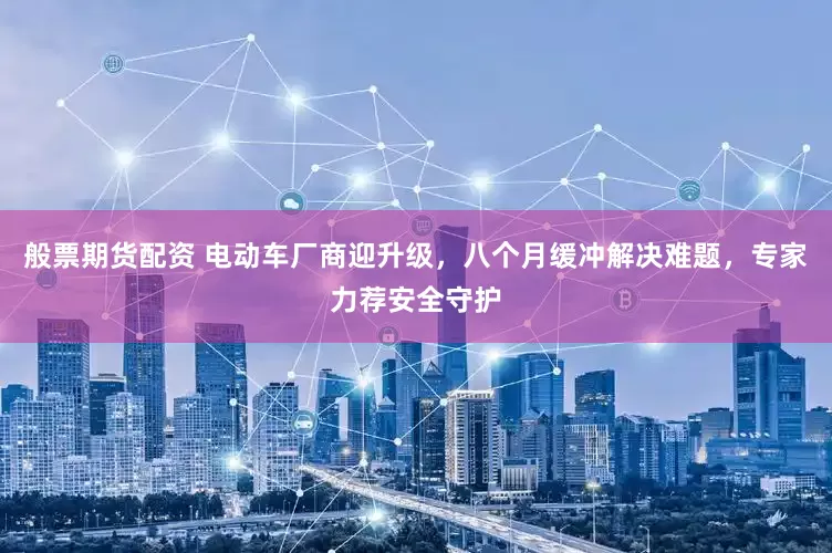 般票期货配资 电动车厂商迎升级，八个月缓冲解决难题，专家力荐安全守护
