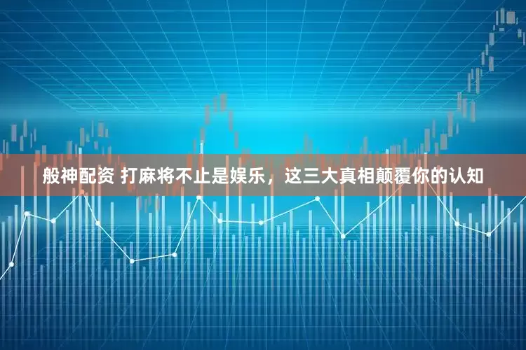 般神配资 打麻将不止是娱乐，这三大真相颠覆你的认知