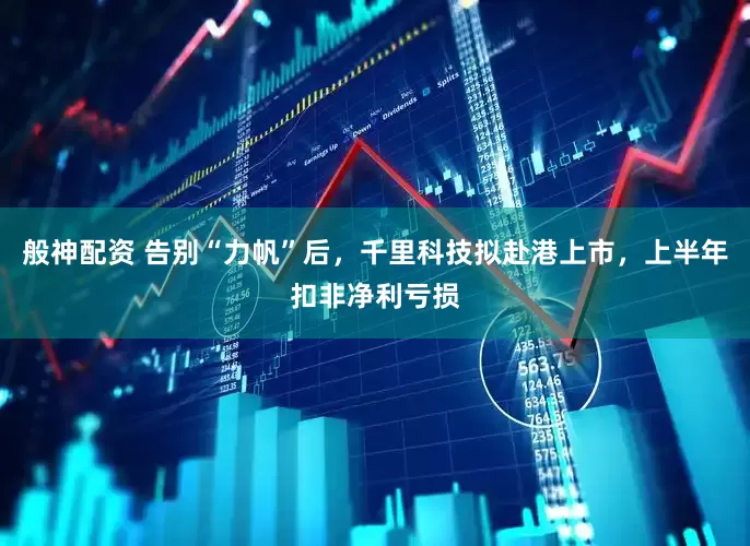 般神配资 告别“力帆”后，千里科技拟赴港上市，上半年扣非净利亏损