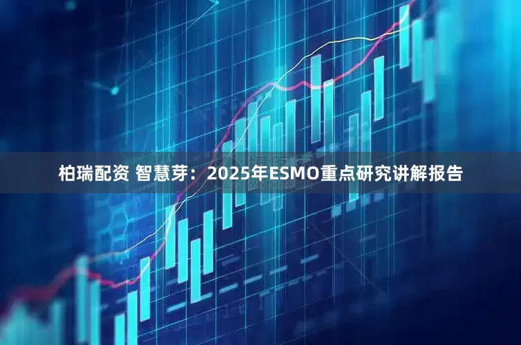 柏瑞配资 智慧芽：2025年ESMO重点研究讲解报告