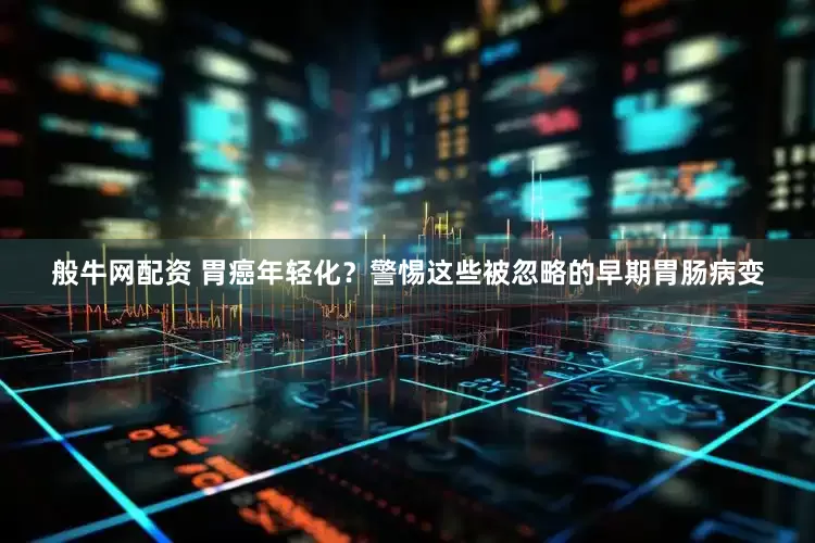 般牛网配资 胃癌年轻化？警惕这些被忽略的早期胃肠病变