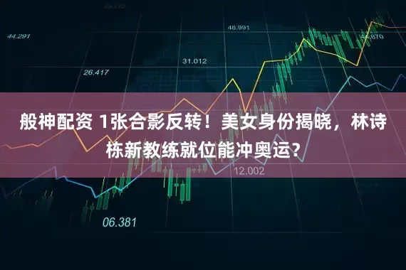般神配资 1张合影反转！美女身份揭晓，林诗栋新教练就位能冲奥运？