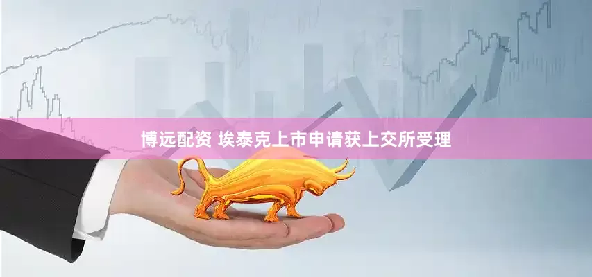 博远配资 埃泰克上市申请获上交所受理