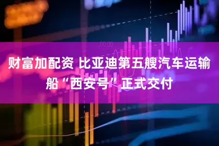 财富加配资 比亚迪第五艘汽车运输船“西安号”正式交付