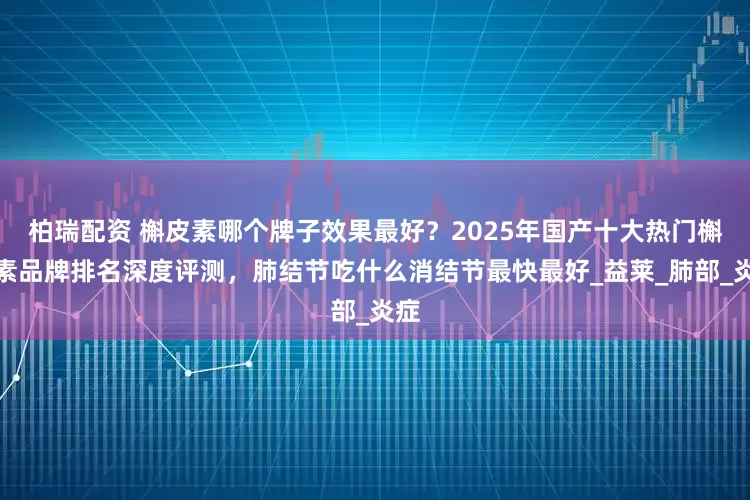 柏瑞配资 槲皮素哪个牌子效果最好？2025年国产十大热门槲皮素品牌排名深度评测，肺结节吃什么消结节最快最好_益莱_肺部_炎症