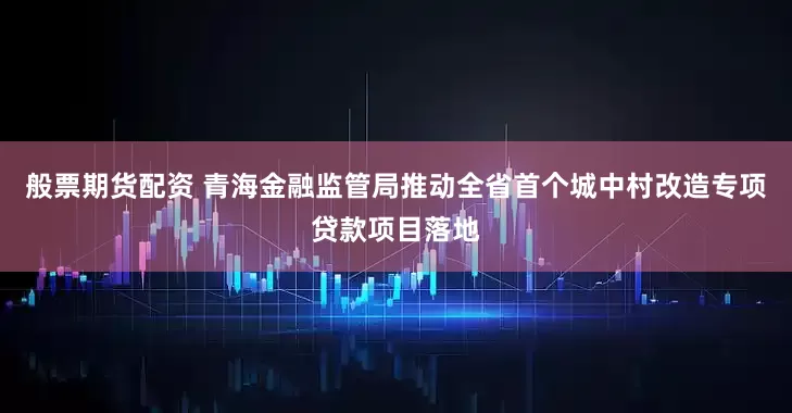般票期货配资 青海金融监管局推动全省首个城中村改造专项贷款项目落地