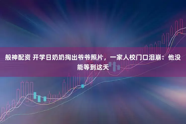 般神配资 开学日奶奶掏出爷爷照片，一家人校门口泪崩：他没能等到这天