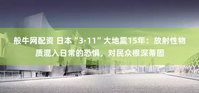 般牛网配资 日本“3·11”大地震15年：放射性物质混入日常的恐惧，对民众根深蒂固
