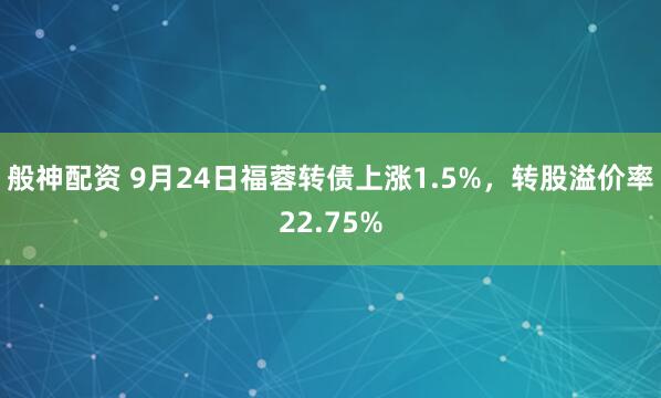 般神配资 9月24日福蓉转债上涨1.5%，转股溢价率22.75%