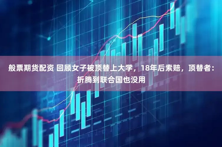般票期货配资 回顾女子被顶替上大学，18年后索赔，顶替者：折腾到联合国也没用