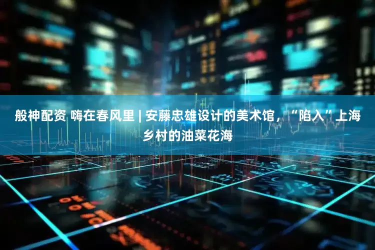 般神配资 嗨在春风里 | 安藤忠雄设计的美术馆，“陷入”上海乡村的油菜花海