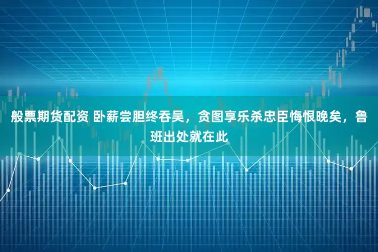 般票期货配资 卧薪尝胆终吞吴，贪图享乐杀忠臣悔恨晚矣，鲁班出处就在此