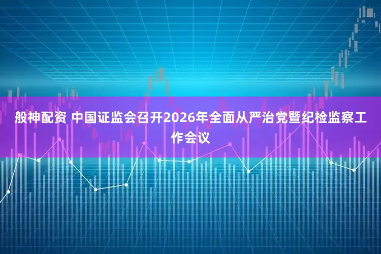 般神配资 中国证监会召开2026年全面从严治党暨纪检监察工作会议